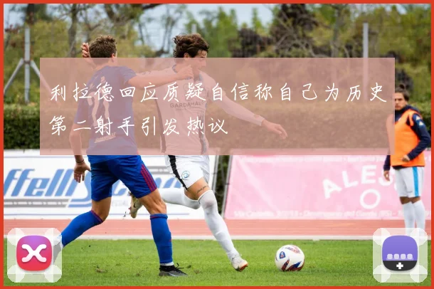 利拉德回应质疑自信称自己为历史第二射手引发热议