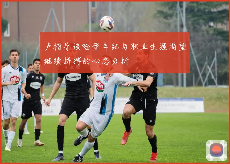 卢指导谈哈登年纪与职业生涯渴望继续拼搏的心态分析