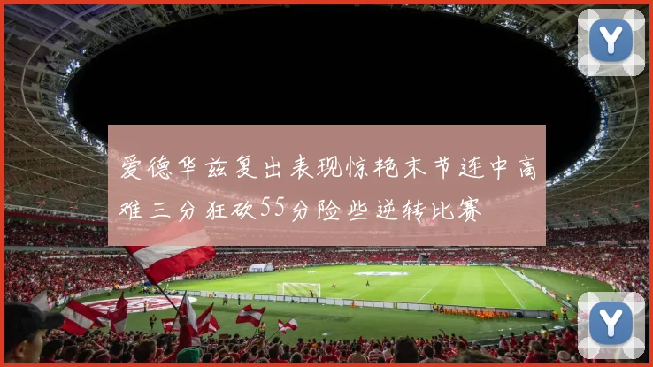 爱德华兹复出表现惊艳末节连中高难三分狂砍55分险些逆转比赛