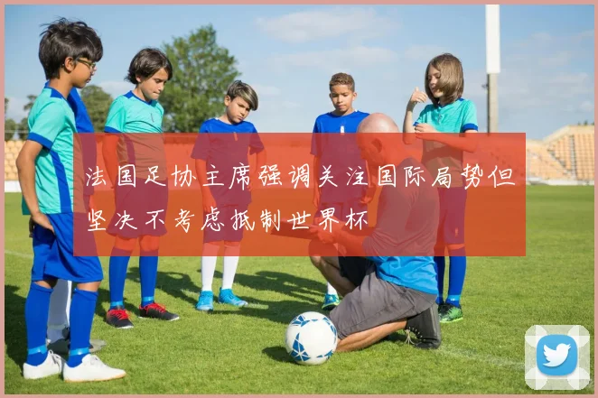 法国足协主席强调关注国际局势但坚决不考虑抵制世界杯